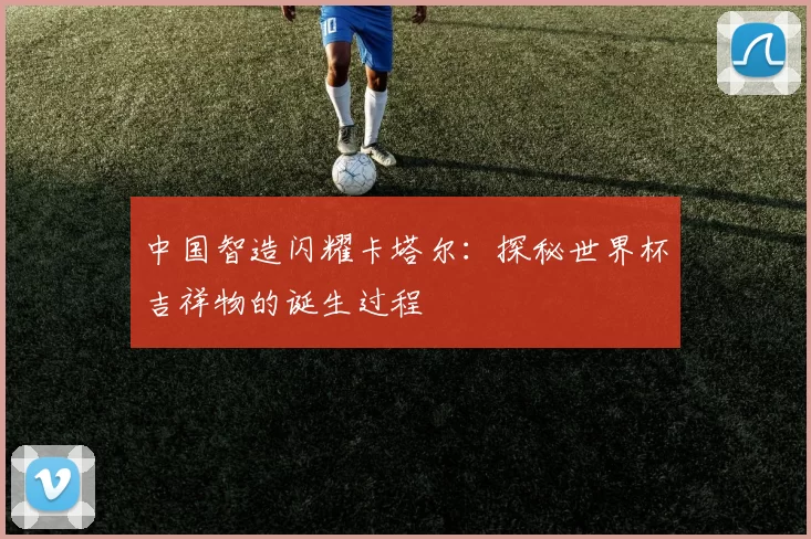 中国智造闪耀卡塔尔：探秘世界杯吉祥物的诞生过程