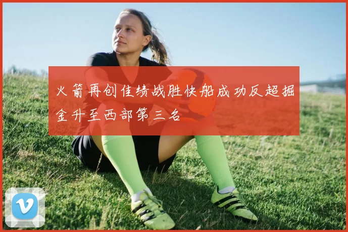 火箭再创佳绩战胜快船成功反超掘金升至西部第三名