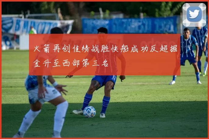 火箭再创佳绩战胜快船成功反超掘金升至西部第三名
