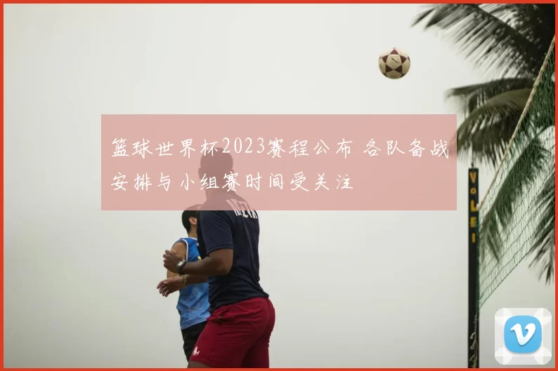 篮球世界杯2023赛程公布 各队备战安排与小组赛时间受关注