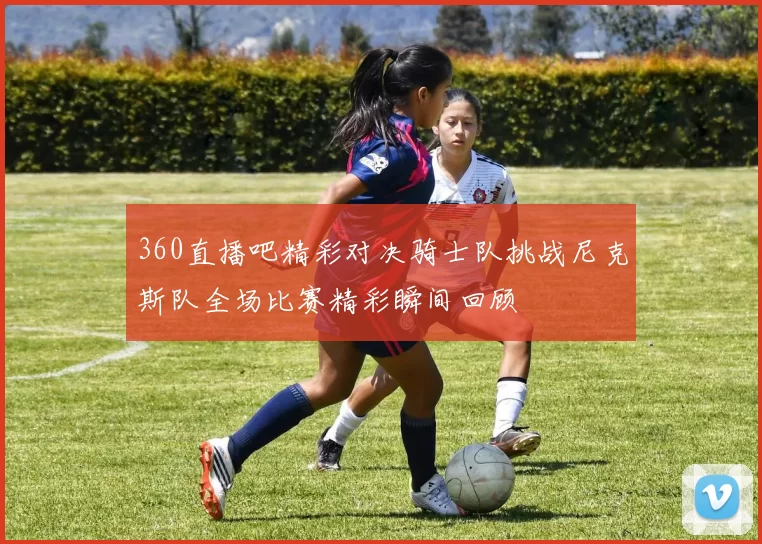 360直播吧精彩对决骑士队挑战尼克斯队全场比赛精彩瞬间回顾