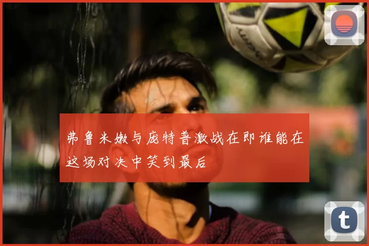 弗鲁米嫩与庞特普激战在即谁能在这场对决中笑到最后